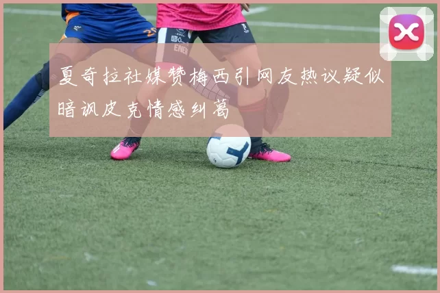 夏奇拉社媒赞梅西引网友热议疑似暗讽皮克情感纠葛
