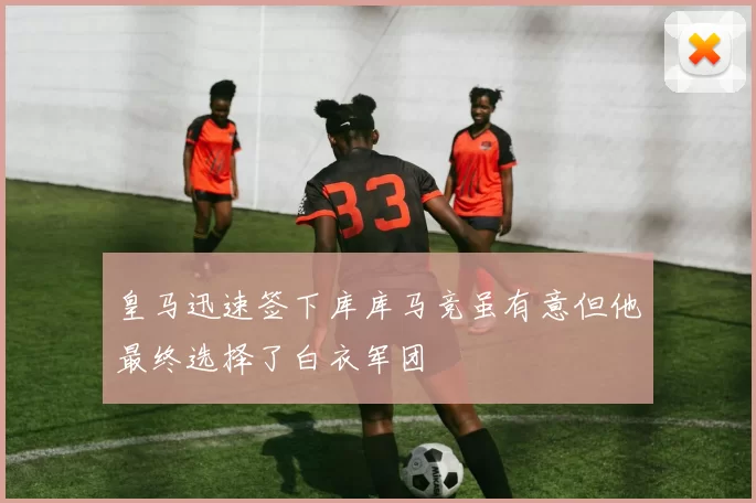 皇马迅速签下库库马竞虽有意但他最终选择了白衣军团