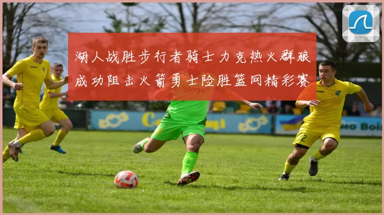 湖人战胜步行者骑士力克热火群狼成功阻击火箭勇士险胜篮网精彩赛事回顾