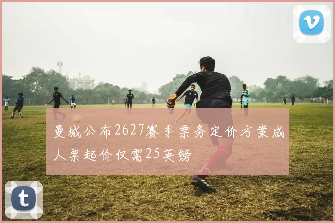 曼城公布2627赛季票务定价方案成人票起价仅需25英镑
