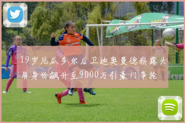 19岁厄瓜多尔后卫迪奥曼德崭露头角身价飙升至9000万引豪门争抢