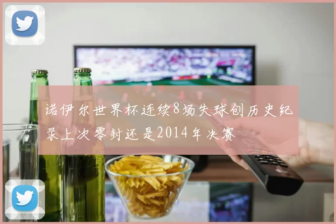 诺伊尔世界杯连续8场失球创历史纪录上次零封还是2014年决赛
