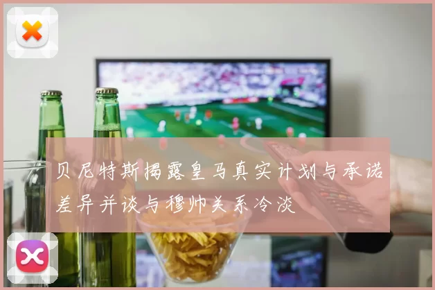 贝尼特斯揭露皇马真实计划与承诺差异并谈与穆帅关系冷淡
