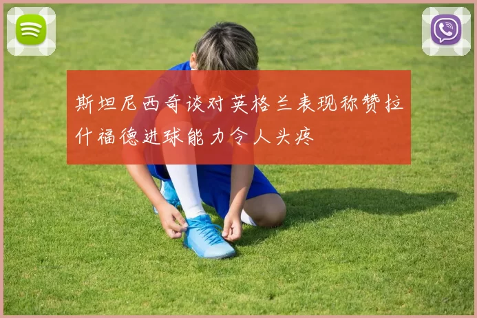 斯坦尼西奇谈对英格兰表现称赞拉什福德进球能力令人头疼