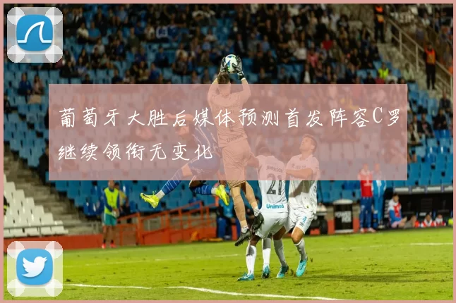 葡萄牙大胜后媒体预测首发阵容C罗继续领衔无变化