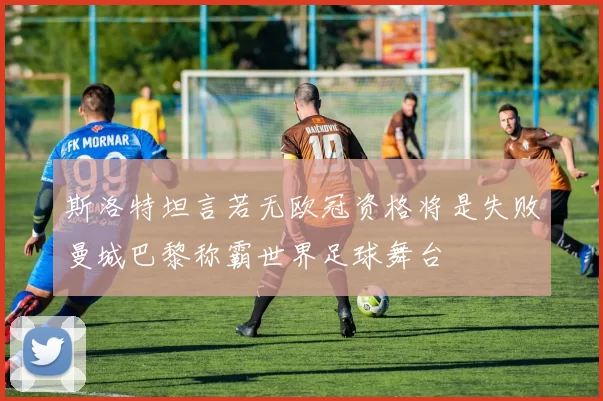 斯洛特坦言若无欧冠资格将是失败曼城巴黎称霸世界足球舞台
