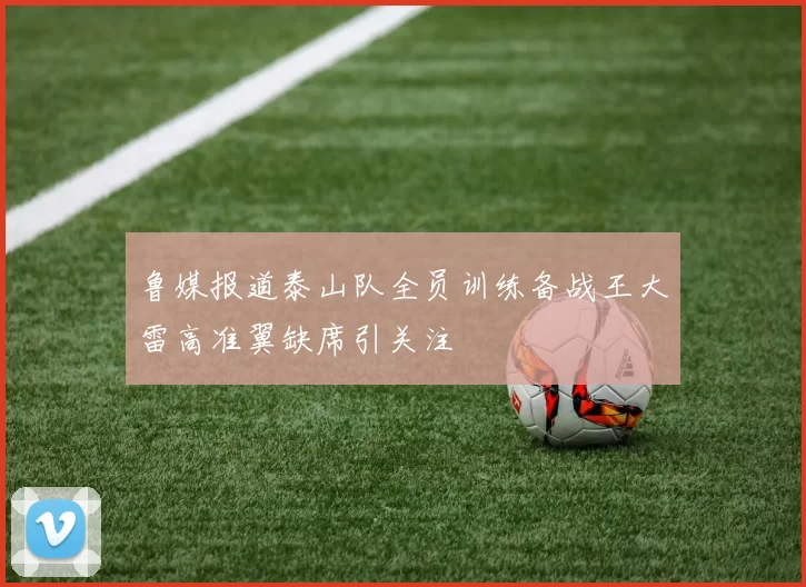 鲁媒报道泰山队全员训练备战王大雷高准翼缺席引关注