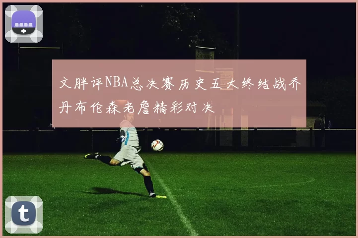 文胖评NBA总决赛历史五大终结战乔丹布伦森老詹精彩对决
