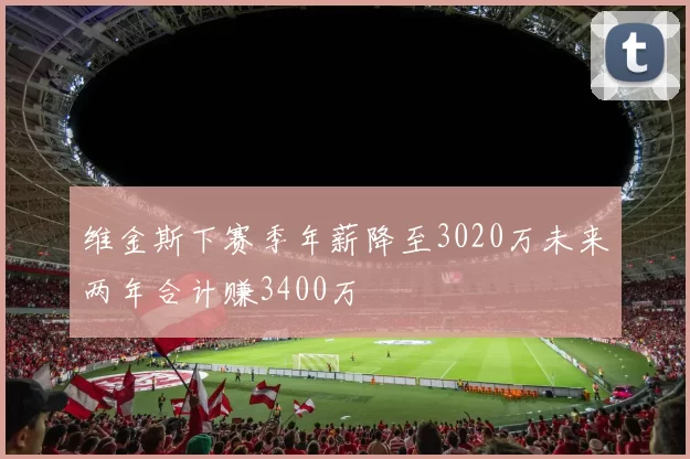 维金斯下赛季年薪降至3020万未来两年合计赚3400万