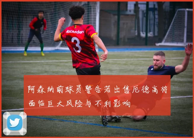 阿森纳前球员警告若出售厄德高将面临巨大风险与不利影响
