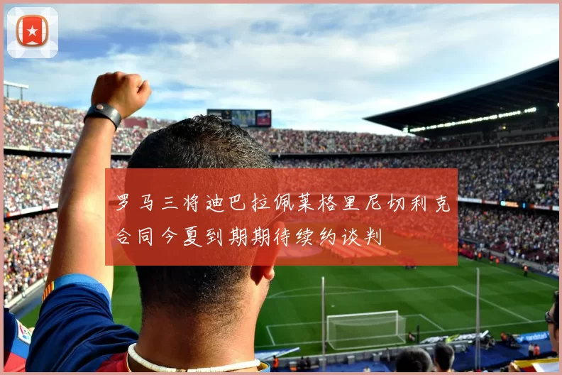 罗马三将迪巴拉佩莱格里尼切利克合同今夏到期期待续约谈判