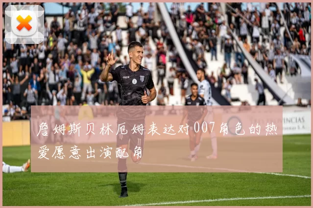 詹姆斯贝林厄姆表达对007角色的热爱愿意出演配角