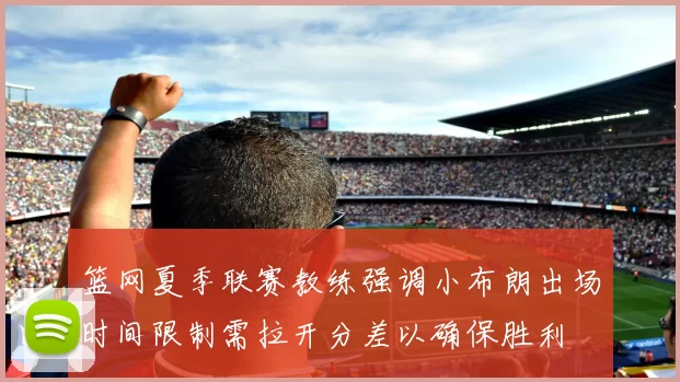 篮网夏季联赛教练强调小布朗出场时间限制需拉开分差以确保胜利