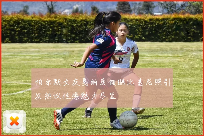 帕尔默女友戛纳度假晒比基尼照引发热议性感魅力尽显