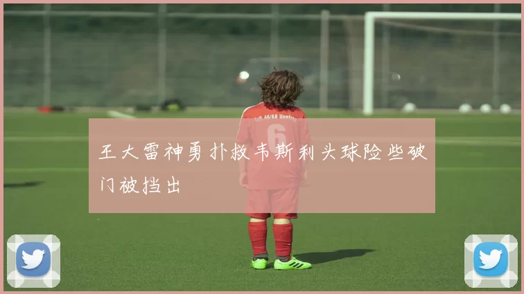 王大雷神勇扑救韦斯利头球险些破门被挡出