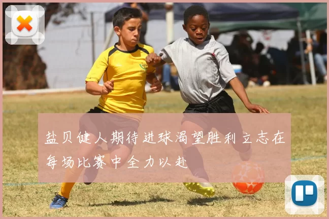 盐贝健人期待进球渴望胜利立志在每场比赛中全力以赴