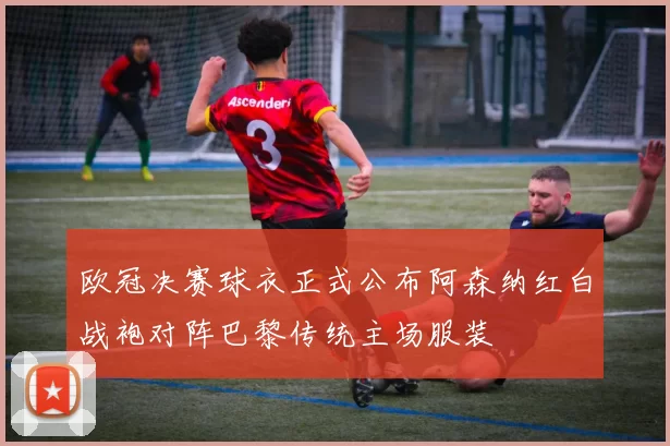 欧冠决赛球衣正式公布阿森纳红白战袍对阵巴黎传统主场服装