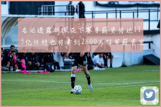 名记透露双探花下赛季薪资将达115亿怀特也将拿到2800万绿军薪资空间依旧紧张