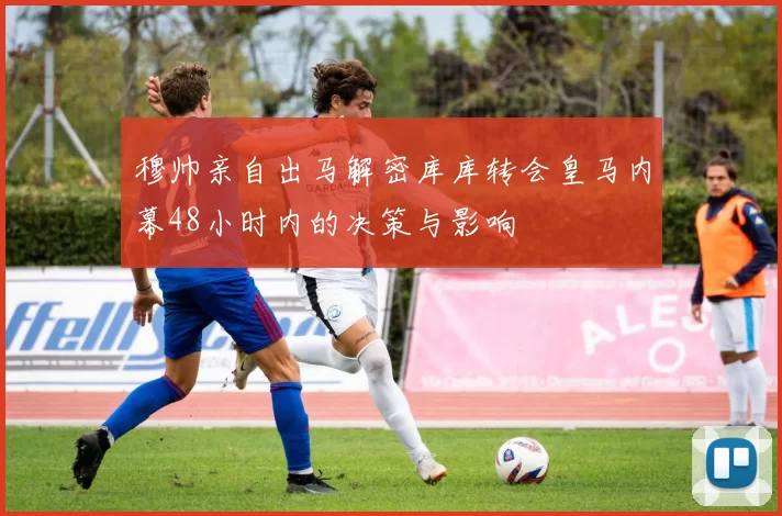 穆帅亲自出马解密库库转会皇马内幕48小时内的决策与影响