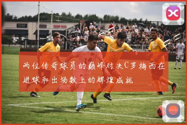 两位传奇球员的巅峰对决C罗梅西在进球和出场数上的辉煌成就
